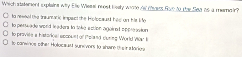 Which statement explains why Elie Wiesel most likely wrote All Rivers Run to the Sea as a memoir?
to reveal the traumatic impact the Holocaust had on his life
to persuade world leaders to take action against oppression
to provide a historical account of Poland during World War II
to convince other Holocaust survivors to share their stories