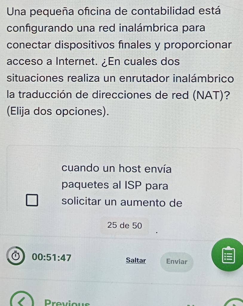 Una pequeña oficina de contabilidad está
configurando una red inalámbrica para
conectar dispositivos finales y proporcionar
acceso a Internet. ¿En cuales dos
situaciones realiza un enrutador inalámbrico
la traducción de direcciones de red (NAT)?
(Elija dos opciones).
cuando un host envía
paquetes al ISP para
solicitar un aumento de
25 de 50
00:51:47 Saltar Enviar
Previous