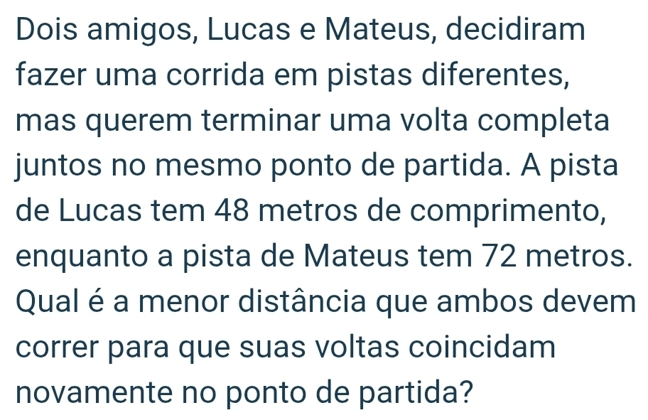 Dois amigos, Lucas e Mateus, decidiram 
fazer uma corrida em pistas diferentes, 
mas querem terminar uma volta completa 
juntos no mesmo ponto de partida. A pista 
de Lucas tem 48 metros de comprimento, 
enquanto a pista de Mateus tem 72 metros. 
Qual é a menor distância que ambos devem 
correr para que suas voltas coincidam 
novamente no ponto de partida?