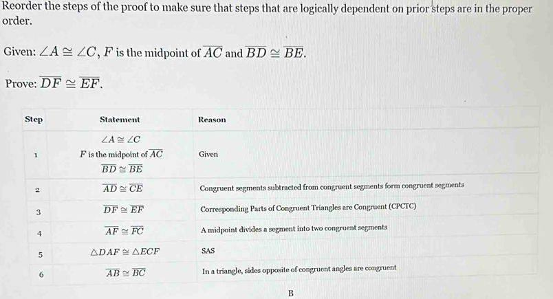 Reorder the steps of the proof to make sure that steps that are logically dependent on prior steps are in the proper
order.
Given: ∠ A≌ ∠ C , F is the midpoint of overline AC and overline BD≌ overline BE.
Prove: overline DF≌ overline EF.
B