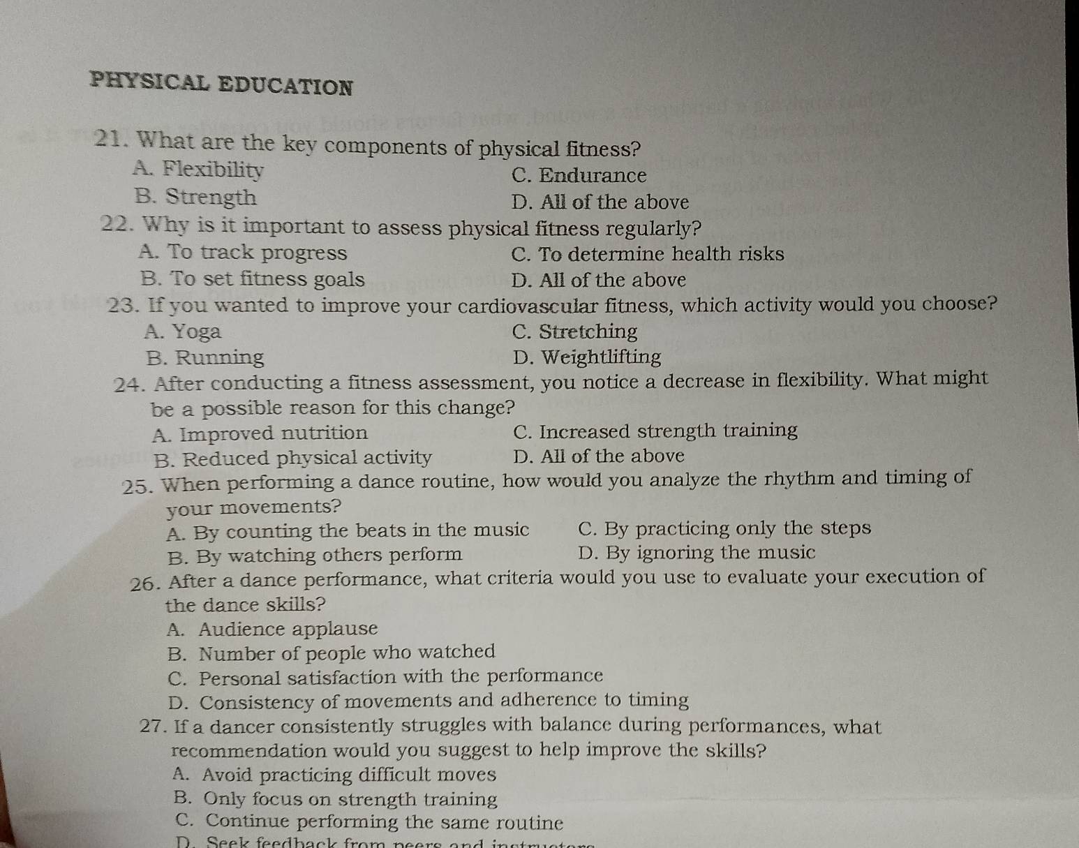 PHYSICAL EDUCATION
21. What are the key components of physical fitness?
A. Flexibility C. Endurance
B. Strength D. All of the above
22. Why is it important to assess physical fitness regularly?
A. To track progress C. To determine health risks
B. To set fitness goals D. All of the above
23. If you wanted to improve your cardiovascular fitness, which activity would you choose?
A. Yoga C. Stretching
B. Running D. Weightlifting
24. After conducting a fitness assessment, you notice a decrease in flexibility. What might
be a possible reason for this change?
A. Improved nutrition C. Increased strength training
B. Reduced physical activity D. All of the above
25. When performing a dance routine, how would you analyze the rhythm and timing of
your movements?
A. By counting the beats in the music C. By practicing only the steps
B. By watching others perform D. By ignoring the music
26. After a dance performance, what criteria would you use to evaluate your execution of
the dance skills?
A. Audience applause
B. Number of people who watched
C. Personal satisfaction with the performance
D. Consistency of movements and adherence to timing
27. If a dancer consistently struggles with balance during performances, what
recommendation would you suggest to help improve the skills?
A. Avoid practicing difficult moves
B. Only focus on strength training
C. Continue performing the same routine
D Sacl fodhaol from neers