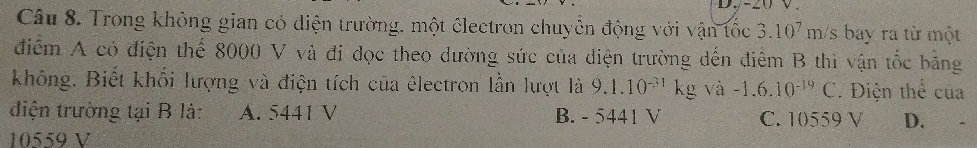 -20 V.
Câu 8. Trong không gian có điện trường, một êlectron chuyển động với vận tốc 3.10^7m/s s bay ra từ một
điểm A có điện thế 8000 V và đi dọc theo đường sức của điện trường đến điểm B thì vận tốc băng
không. Biết khối lượng và điện tích của êlectron lần lượt là 9.1.10^(-31)kg và -1,6.10^(-19)C. Điện thể của
điện trường tại B là: A. 5441 V B. - 5441 V
C. 10559 V D.
10559 V