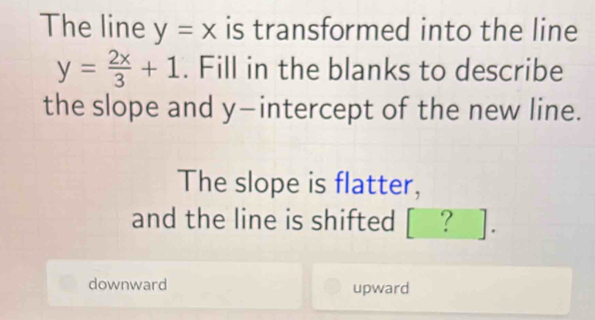 The line y=x is transformed into the line
y= 2x/3 +1. Fill in the blanks to describe
the slope and y-intercept of the new line.
The slope is flatter,
and the line is shifted [ ? ].
downward upward