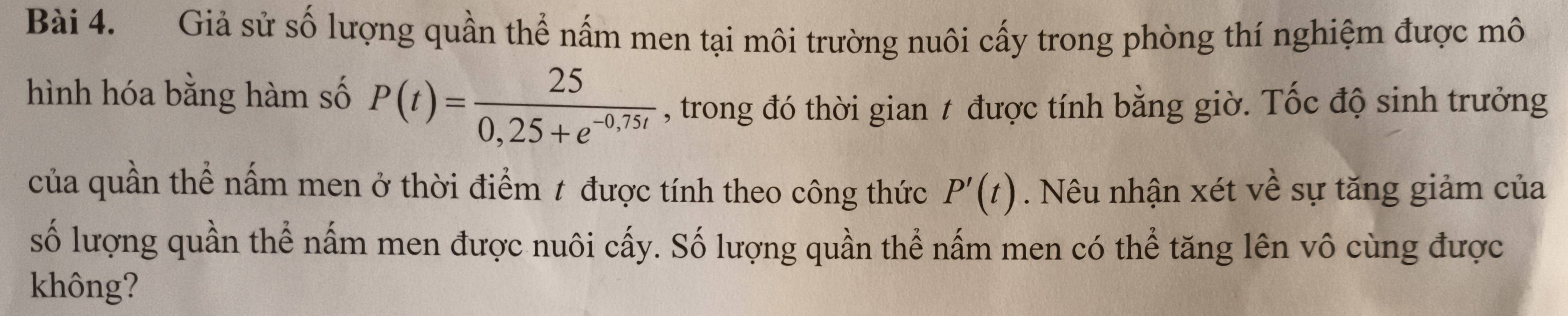 Giả sử số lượng quần thể nấm men tại môi trường nuôi cấy trong phòng thí nghiệm được mô 
hình hóa bằng hàm số P(t)= 25/0,25+e^(-0,75t)  , trong đó thời gian t được tính bằng giờ. Tốc độ sinh trưởng 
của quần thể nấm men ở thời điểm t được tính theo công thức P'(t). Nêu nhận xét về sự tăng giảm của 
số lượng quần thể nấm men được nuôi cấy. Số lượng quần thể nấm men có thể tăng lên vô cùng được 
không?