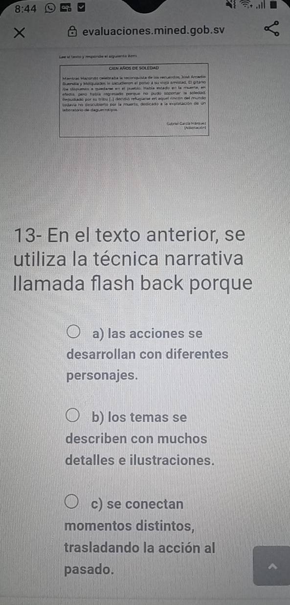 8:44 
evaluaciones.mined.gob.sv
Lee el texto y respande el siguenta Aem
CIEN AÑOS DE SOLEDAD
Mentras Maccndo celebraba la reconquista de los recuerdos, José Arcadio
Buendia y Melquiades le sacudieron el porvó a su veja amistad. El gitano
ibe Uspuets a quedarse en el puebló. Había estado en la muerta, en
efecta, pero hábía regresado porque no pudo soportar la solledad.
Repudiado por su tribu (.) decidió refuglarse enl aguel rincón del mundo
ludavia no descubierto por la muerta, dedicado a la explotación de un
borstório de degum rólp
Gabriel Carcía Márque s Adatución)
13- En el texto anterior, se
utiliza la técnica narrativa
Ilamada flash back porque
a) las acciones se
desarrollan con diferentes
personajes.
b) los temas se
describen con muchos
detalles e ilustraciones.
c) se conectan
momentos distintos,
trasladando la acción al
pasado.