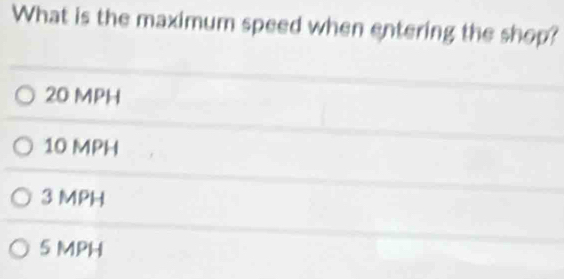 What is the maximum speed when entering the shop?
20 MPH
10 MPH
3 MPH
5 MPH