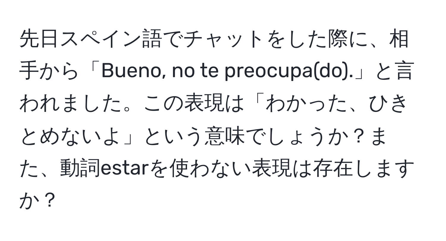 先日スペイン語でチャットをした際に、相手から「Bueno, no te preocupa(do).」と言われました。この表現は「わかった、ひきとめないよ」という意味でしょうか？また、動詞estarを使わない表現は存在しますか？