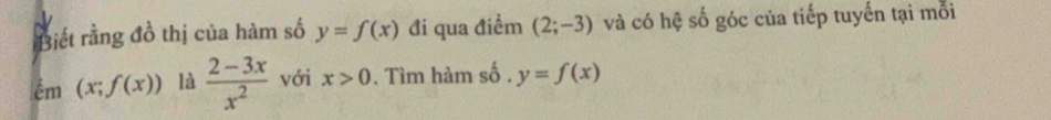 Biết rằng đồ thị của hàm số y=f(x) đi qua điểm (2;-3) và có hệ số góc của tiếp tuyến tại mỗi 
ểm (x;f(x)) là  (2-3x)/x^2  với x>0. Tìm hàm số . y=f(x)