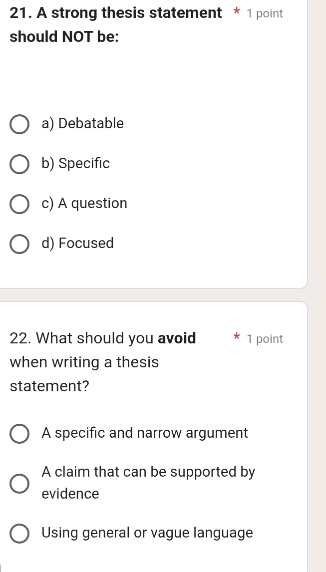 A strong thesis statement * 1 point
should NOT be:
a) Debatable
b) Specific
c) A question
d) Focused
22. What should you avoid 1 point
when writing a thesis
statement?
A specific and narrow argument
A claim that can be supported by
evidence
Using general or vague language