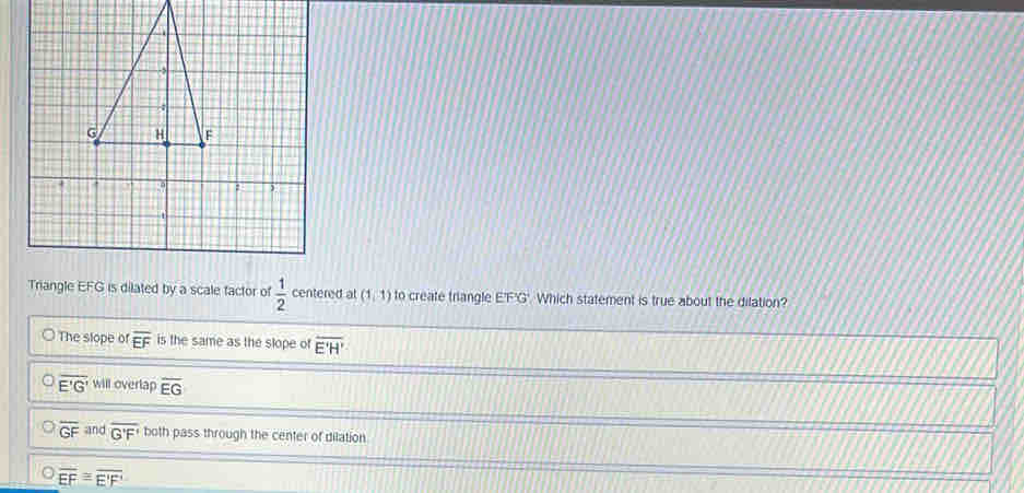 Triangle EFG is dilated by a scale factor of  1/2  centered at (1,1) to create triangle E'F'G'. Which statement is true about the dilation?