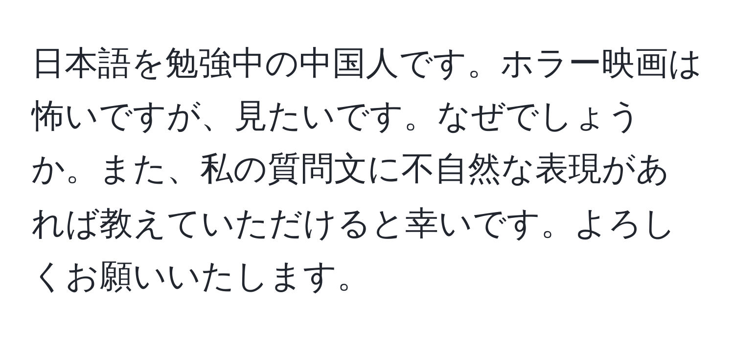 日本語を勉強中の中国人です。ホラー映画は怖いですが、見たいです。なぜでしょうか。また、私の質問文に不自然な表現があれば教えていただけると幸いです。よろしくお願いいたします。