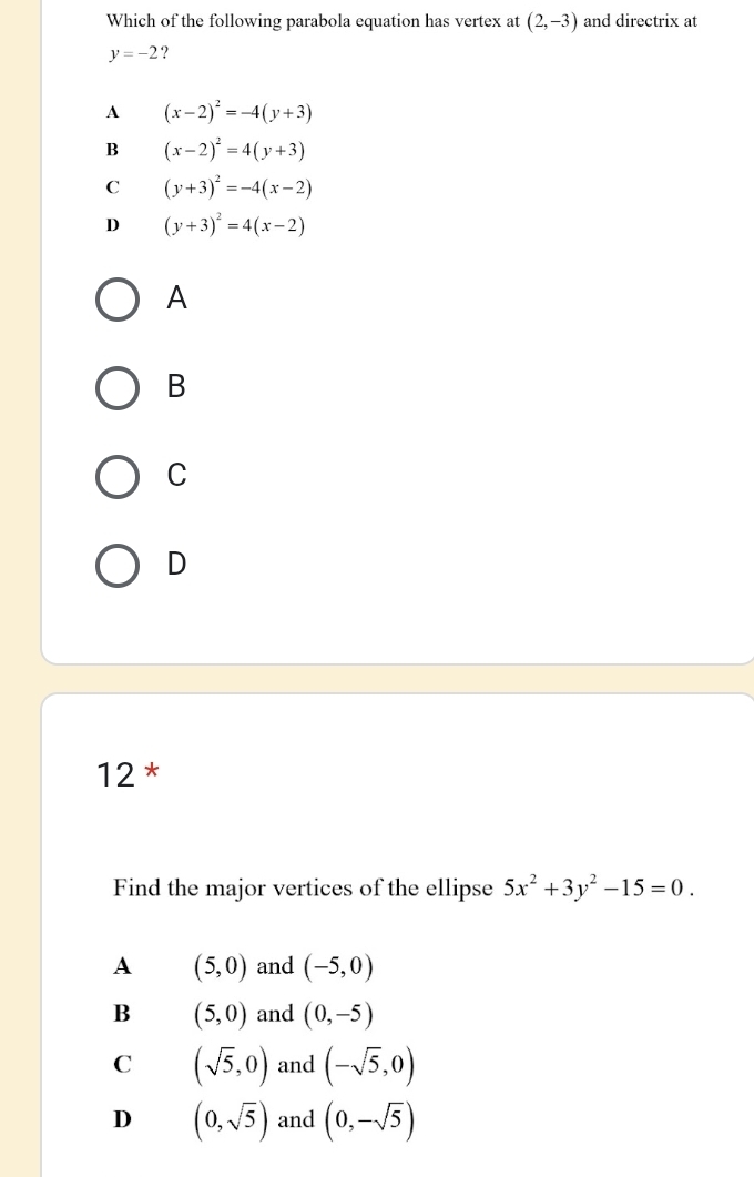 Which of the following parabola equation has vertex at (2,-3) and directrix at
y=-2 ?
A (x-2)^2=-4(y+3)
B (x-2)^2=4(y+3)
C (y+3)^2=-4(x-2)
D (y+3)^2=4(x-2)
A
B
C
D
12 *
Find the major vertices of the ellipse 5x^2+3y^2-15=0.
A (5,0) and (-5,0)
B (5,0) and (0,-5)
C (sqrt(5),0) and (-sqrt(5),0)
D (0,sqrt(5)) and (0,-sqrt(5))