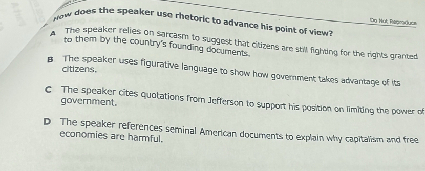 Do Not Reproduce
How does the speaker use rhetoric to advance his point of view?
A The speaker relies on sarcasm to suggest that citizens are still fighting for the rights granted
to them by the country's founding documents.
citizens.
B The speaker uses figurative language to show how government takes advantage of its
C The speaker cites quotations from Jefferson to support his position on limiting the power of
government.
D The speaker references seminal American documents to explain why capitalism and free
economies are harmful.