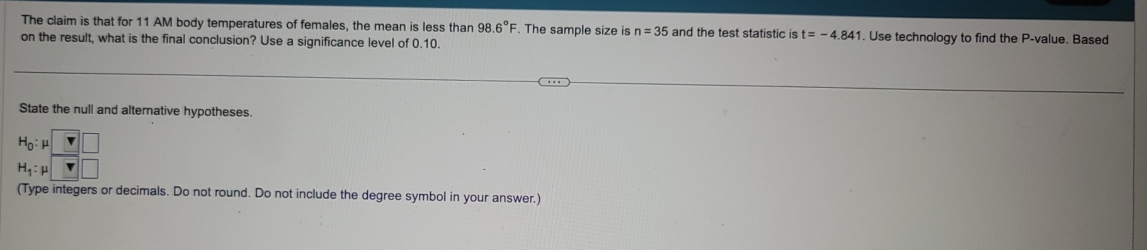 The claim is that for 11 AM body temperatures of females, the mean is less than 98.6°F. The sample size is n=35 and the test statistic is t=-4.841. Use technology to find the P -value. Based 
on the result, what is the final conclusion? Use a significance level of 0.10. 
State the null and alternative hypotheses.
beginarrayr H_0:mu □  H_1:mu □ endarray
(Type integers or decimals. Do not round. Do not include the degree symbol in your answer.)