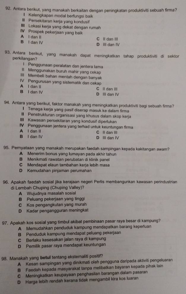 Antara berikut, yang manakah berkaitan dengan peningkatan produktiviti sebuah firma?
I Kelengkapan modal berfungsi baik
II Persekitaran kerja yang kondusif
I Lokasi kerja yang dekat dengan rumah
IV Prospek pekerjaan yang baik
A l dan II C II dan III
B l dan IV D III dan IV
93. Antara berikut, yang manakah dapat meningkatkan tahap produktiviti di sektor
perkilangan?
I Penggunaan peralatan dan jentera lama
ll Menggunakan buruh mahir yang cekap
III Membeli bahan mentah dengan banyak
IV Pengurusan yang sistematik dan cekap
A l dan lI C Il dan III
B I dan IV D III dan IV
94. Antara yang berikut, faktor manakah yang meningkatkan produktiviti bagi sebuah firma?
1 Tenaga kerja yang pasif diserap masuk ke dalam firma
I Penstrukturan organisasi yang khusus dalam skop kerja
III Kawasan persekitaran yang kondusif diperlukan
IV Penggunaan jentera yang terhad untuk keuntungan firma
A l dan II C Il dan III
B I dan IV D III dan IV
95. Pernyataan yang manakah merupakan faedah sampingan kepada kakitangan awam?
A Menerim bonus yang lumayan pada akhir tahun
B Menikmati rawatan perubatan di klinik panel
C Mendapat elaun tambahan kerja lebih masa
D Kemudahan pinjaman perumahan
96. Apakah faedah sosial jika kerajaan negeri Perlis membangunkan kawasan perindustrian
di Lembah Chuping (Chuping Valley)?
A Wujudnya masalah sosial
B Peluang pekerjaan yang tinggi
C Kos pengangkutan yang murah
D Kadar pengangguran meningkat
97. Apakah kos sosial yang timbul akibat pembinaan pasar raya besar di kampung?
A Memudahkan penduduk kampung mendapatkan barang keperluan
B Penduduk kampung mendapat peluang pekerjaan
C Berlaku kesesakan jalan raya di kampung
D Pemilik pasar raya mendapat keuntungan
98. Manakah yang betul tentang eksternaliti positif?
A Kesan sampingan yang dinikmati oleh pengguna daripada aktiviti pengeluaran
B Faedah kepada masyarakat tanpa melibatkan bayaran kepada pihak lain
C Meningkatkan keupayaan penghasilan barangan dalam pasaran
D Harga lebih rendah kerana tidak mengambil kira kos luaran