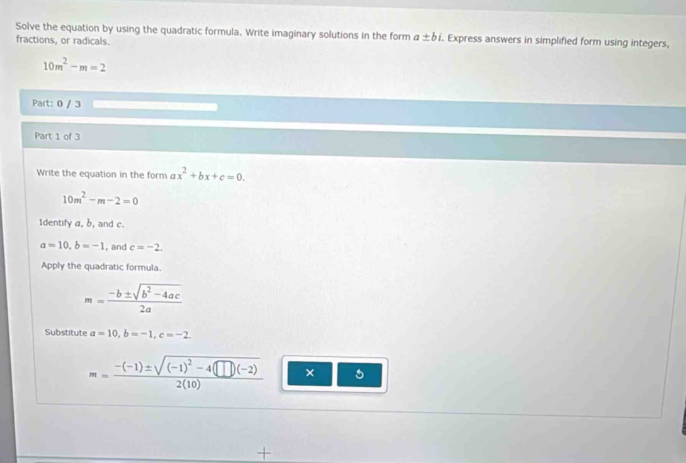 Solve the equation by using the quadratic formula. Write imaginary solutions in the form a± bi. . Express answers in simplified form using integers, 
fractions, or radicals.
10m^2-m=2
Part: 0 / 3 
Part 1 of 3 
Write the equation in the form ax^2+bx+c=0.
10m^2-m-2=0
Identify a, b, and c.
a=10, b=-1 , and c=-2. 
Apply the quadratic formula.
m= (-b± sqrt(b^2-4ac))/2a 
Substitute a=10, b=-1, c=-2.
m=frac -(-1)± sqrt((-1)^2)-4(□ )(-2)2(10) × 
+