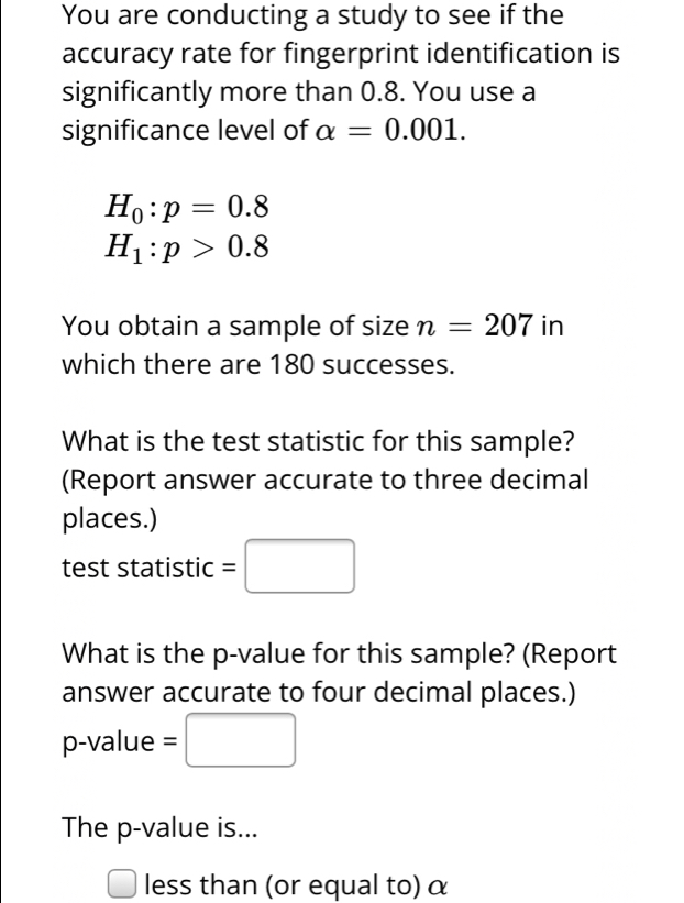 You are conducting a study to see if the 
accuracy rate for fingerprint identification is 
significantly more than 0.8. You use a 
significance level of alpha =0.001.
H_0:p=0.8
H_1:p>0.8
You obtain a sample of size n=207 in 
which there are 180 successes. 
What is the test statistic for this sample? 
(Report answer accurate to three decimal 
places.) 
test statistic =□
What is the p -value for this sample? (Report 
answer accurate to four decimal places.)
p -value =□
The p -value is... 
□ less than (or equal to) α