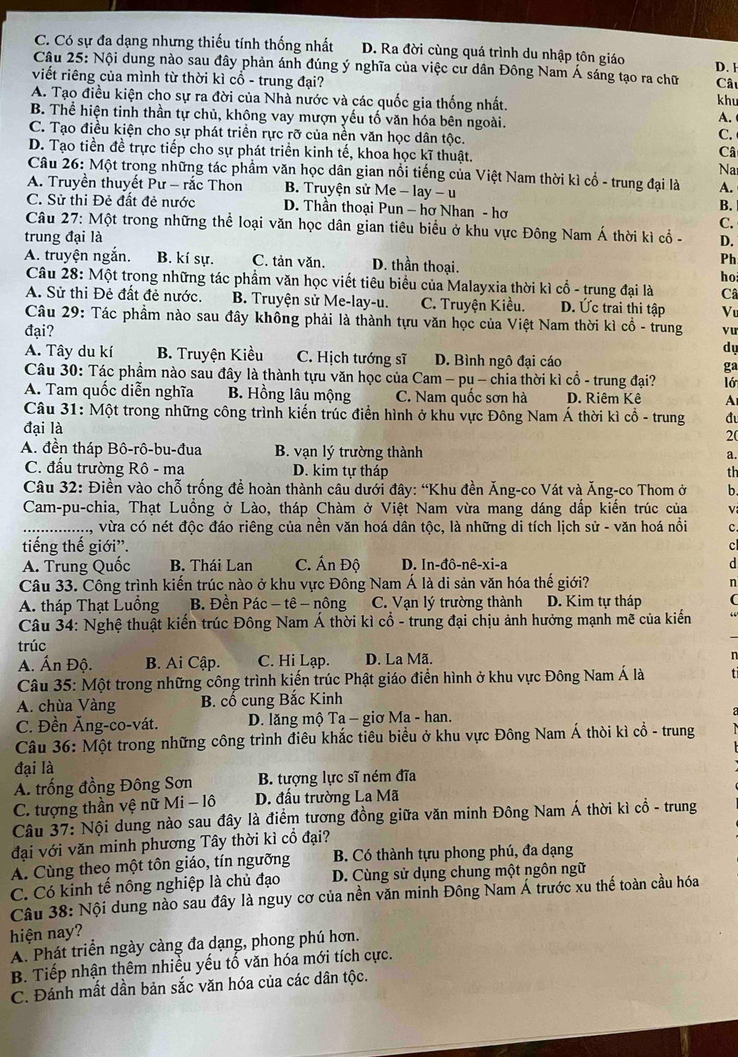 C. Có sự đa dạng nhưng thiếu tính thống nhất D. Ra đời cùng quá trình du nhập tôn giáo D. 1
Câu 25: Nội dung nào sau đây phản ánh đúng ý nghĩa của việc cư dân Đông Nam Á sáng tạo ra chữ
viết riêng của mình từ thời kì cổ - trung đại? Câu
A. Tạo điều kiện cho sự ra đời của Nhà nước và các quốc gia thống nhất.
khu
B. Thể hiện tinh thần tự chủ, không vay mượn yếu tố văn hóa bên ngoài.
A.
C. Tạo điều kiện cho sự phát triển rực rỡ của nền văn học dân tộc.
C.
D. Tạo tiền đề trực tiếp cho sự phát triển kinh tế, khoa học kĩ thuật.
Câ
Na
Câu 26: Một trong những tác phẩm văn học dân gian nổi tiếng của Việt Nam thời kì cổ - trung đại là A.
A. Truyền thuyết Pư - rắc Thon B. Truyện sử Me - lay - u
C. Sử thi Đẻ đất đẻ nước D. Thần thoại Pun — hơ Nhan - hơ
B.
C.
Câu 27: Một trong những thể loại văn học dân gian tiêu biểu ở khu vực Đông Nam Á thời kì cổ -
trung đại là D.
A. truyện ngắn. B. kí sự. C. tản văn. D. thần thoại.
Ph
ho
Câu 28: Một trong những tác phầm văn học viết tiêu biểu của Malayxia thời kì cổ - trung đại là Câ
A. Sử thi Đẻ đất đẻ nước. B. Truyện sử Me-lay-u. C. Truyện Kiều. D. Ức trai thi tập Vu
Câu 29: Tác phầm nào sau đây không phải là thành tựu văn học của Việt Nam thời kì cổ - trung
đại? vu
dự
A. Tây du kí B. Truyện Kiều C. Hịch tướng sĩ D. Bình ngô đại cáo ga
Câu 30: Tác phẩm nào sau đây là thành tựu văn học của Cam - pụ - chia thời kì cổ - trung đại? ló
A. Tam quốc diễn nghĩa B. Hồng lâu mộng C. Nam quốc sơn hà D. Riêm Kê A
Câu 31: Một trong những công trình kiến trúc điển hình ở khu vực Đông Nam Á thời kì cổ - trung đu
đại là
2(
A. đền tháp Bô-rô-bu-đua B. vạn lý trường thành
a.
C. đấu trường Rô - ma D. kim tự tháp th
Câu 32: Điền vào chỗ trống đề hoàn thành câu dưới đây: “Khu đền Ăng-co Vát và Ăng-co Thom ở b.
Cam-pu-chia, Thạt Luồng ở Lào, tháp Chàm ở Việt Nam vừa mang dáng dấp kiến trúc của V
.................. vừa có nét độc đáo riêng của nền văn hoá dân tộc, là những di tích lịch sử - văn hoá nổi c.
tiếng thế giới”.
c
A. Trung Quốc  B. Thái Lan  C. Ấn Độ D. In-đô-nê-xi-a d
Câu 33. Công trình kiến trúc nào ở khu vực Đông Nam Á là di sản văn hóa thế giới? n
A. tháp Thạt Luồng B. Đền Pác - tê - nông C. Vạn lý trường thành D. Kim tự tháp (
Câu 34: Nghệ thuật kiến trúc Đông Nam Á thời kì cổ - trung đại chịu ảnh hưởng mạnh mẽ của kiến “
trúc
A. Ấn Độ. B. Ai Cập. C. Hi Lạp. D. La Mã.
n
Câu 35: Một trong những công trình kiến trúc Phật giáo điển hình ở khu vực Đông Nam Á là
A. chùa Vàng B. cố cung Bắc Kinh
C. Đền Ăng-co-vát.  D. lăng mộ Ta - giơ Ma - han.
Câu 36: Một trong những công trình điêu khắc tiêu biểu ở khu vực Đông Nam Á thời kì cổ - trung
đại là
A. trống đồng Đông Sơn B. tượng lực sĩ ném đĩa
C. tượng thần vệ nữ Mi - lô  D. đầu trường La Mã
Câu 37: Nội dung nào sau đây là điểm tương đồng giữa văn minh Đông Nam Á thời kì cổ - trung
đại với văn minh phương Tây thời kì cổ đại?
A. Cùng theo một tôn giáo, tín ngưỡng B. Có thành tựu phong phú, đa dạng
C. Có kinh tế nông nghiệp là chủ đạo D. Cùng sử dụng chung một ngôn ngữ
Câu 38: Nội dung nào sau đây là nguy cơ của nền văn minh Đông Nam Á trước xu thế toàn cầu hóa
hiện nay?
A. Phát triển ngày càng đa dạng, phong phú hơn.
B. Tiếp nhận thêm nhiều yếu tố văn hóa mới tích cực.
C. Đánh mất dần bản sắc văn hóa của các dân tộc.
