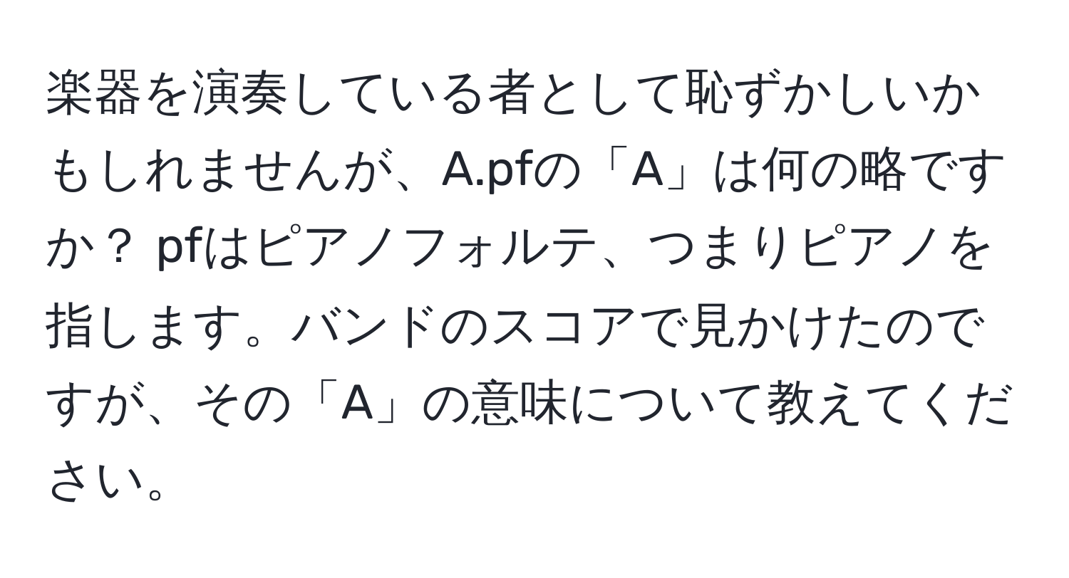 楽器を演奏している者として恥ずかしいかもしれませんが、A.pfの「A」は何の略ですか？ pfはピアノフォルテ、つまりピアノを指します。バンドのスコアで見かけたのですが、その「A」の意味について教えてください。