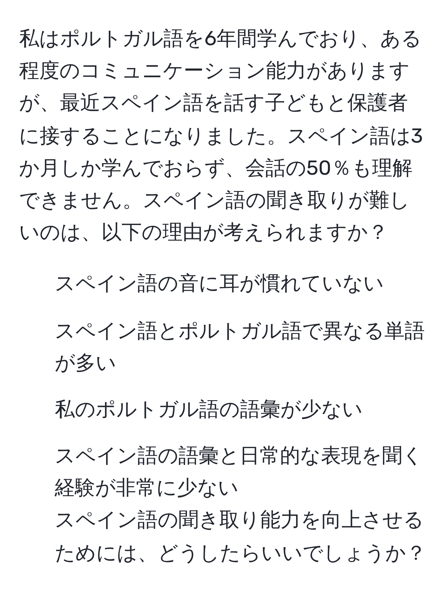 私はポルトガル語を6年間学んでおり、ある程度のコミュニケーション能力がありますが、最近スペイン語を話す子どもと保護者に接することになりました。スペイン語は3か月しか学んでおらず、会話の50％も理解できません。スペイン語の聞き取りが難しいのは、以下の理由が考えられますか？  
1. スペイン語の音に耳が慣れていない  
2. スペイン語とポルトガル語で異なる単語が多い  
3. 私のポルトガル語の語彙が少ない  
4. スペイン語の語彙と日常的な表現を聞く経験が非常に少ない  
スペイン語の聞き取り能力を向上させるためには、どうしたらいいでしょうか？