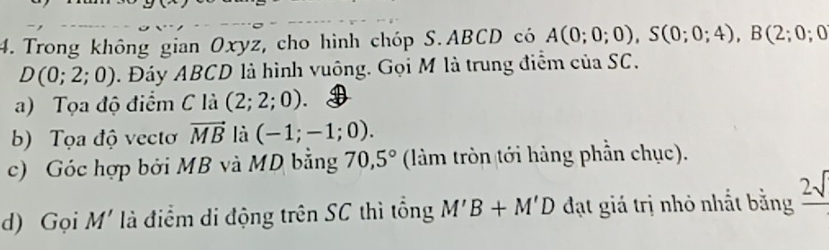 Trong không gian Oxyz, cho hình chóp S. ABCD có A(0;0;0), S(0;0;4), B(2;0;0
D(0;2;0). Đáy ABCD là hình vuông. Gọi M là trung điểm của SC. 
a) Tọa độ điểm C là (2;2;0). 
b) Tọa độ vectơ vector MB là (-1;-1;0). 
c) Góc hợp bởi MB và MD bằng 70, 5° (làm tròn tới hàng phần chục). 
d) Gọi M' là điểm di động trên SC thì tổng M'B+M'D đạt giá trị nhỏ nhất bằng frac 2sqrt()