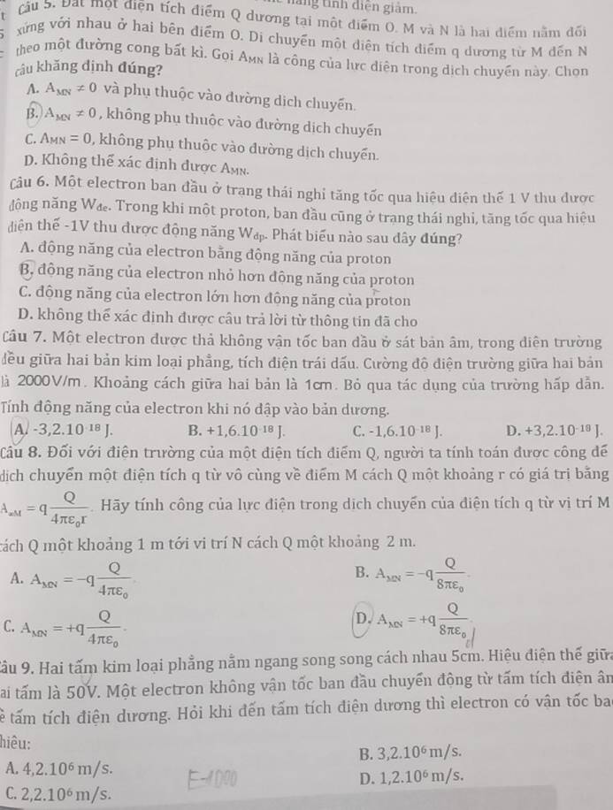 hăng tính điện giám.
Cầu S. Đạt một điện tích điểm Q dương tại một điểm O. M và N là hai điểm nằm đối
xứng với nhau ở hai bên điểm O. Di chuyển một diện tích điểm q dương từ M đến N
theo một đường cong bất kì, Gọi Amn là công của lực diện trong dịch chuyền này. Chọn
câu khăng định đúng?
A. A_MN!= 0 và phụ thuộc vào đường dịch chuyến.
B. A_MN!= 0 , không phụ thuộc vào đường dịch chuyến
C. A_MN=0 , không phụ thuộc vào đường dịch chuyến.
D. Không thể xác định được Amn.
Câu 6. Một electron ban đầu ở trạng thái nghỉ tăng tốc qua hiệu diện thế 1 V thu được
động năng Wæ. Trong khi một proton, ban đầu cũng ở trang thái nghi, tăng tốc qua hiệu
diện thế -1V thu được động năng Wấ. Phát biểu nào sau dây đúng?
A. động năng của electron bằng động năng của proton
B, động năng của electron nhỏ hơn động năng của proton
C. động năng của electron lớn hơn động năng của proton
D. không thể xác định được câu trả lời từ thông tin đã cho
Câu 7. Một electron được thả không vận tốc ban đầu ở sát bản âm, trong diện trường
đều giữa hai bản kim loại phẳng, tích điện trái dấu. Cường đô điện trường giữa hai bán
là 2000V/m. Khoảng cách giữa hai bản là 1cm. Bỏ qua tác dụng của trường hấp dẫn.
Tính động năng của electron khi nó dập vào bản dương.
A. -3,2.10^(-18)J. B. +1,6.10^(-18)J. C. -1,6.10^(-18)J D. +3,2.10^(-18)J.
Cầu 8. Đối với điện trường của một điện tích điểm Q, người ta tính toán được công để
dịch chuyển một điện tích q từ vô cùng về điểm M cách Q một khoảng r có giá trị bằng
A_aM=qfrac Q4π varepsilon _0r Hãy tính công của lực điện trong dịch chuyến của điện tích q từ vị trí M
cách Q một khoảng 1 m tới vi trí N cách Q một khoảng 2 m.
B.
A. A_MN=-qfrac Q4π varepsilon _0 A_MN=-qfrac Q8π varepsilon _0.
D.
C. A_MN=+qfrac Q4π varepsilon _o. A_MN=+qfrac Q8π varepsilon _0
Cầu 9. Hai tấm kim loại phẳng nằm ngang song song cách nhau 5cm. Hiệu điện thế giữa
lai tấm là 50V. Một electron không vận tốc ban đầu chuyển động từ tấm tích điện ân
tể tấm tích điện dương. Hỏi khi đến tấm tích điện dương thì electron có vận tốc ba
hiêu:
B. 3,2.10^6m/s.
A. 4,2.10^6m/s. D. 1,2.10^6m/s.
C. 2,2.10^6m/s.