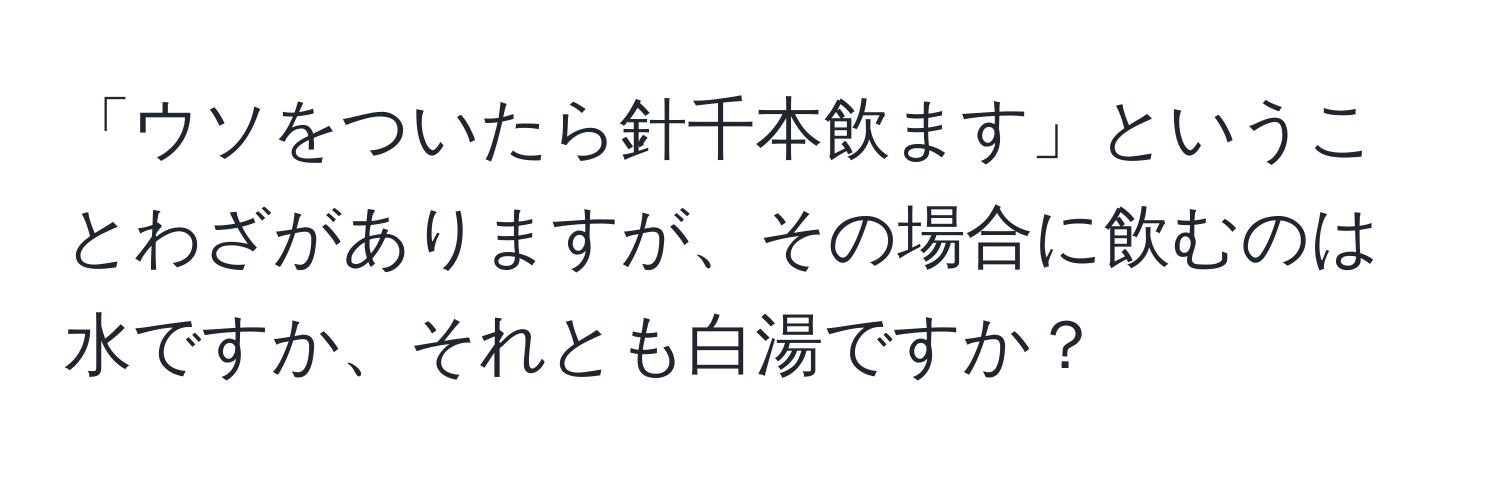 「ウソをついたら針千本飲ます」ということわざがありますが、その場合に飲むのは水ですか、それとも白湯ですか？