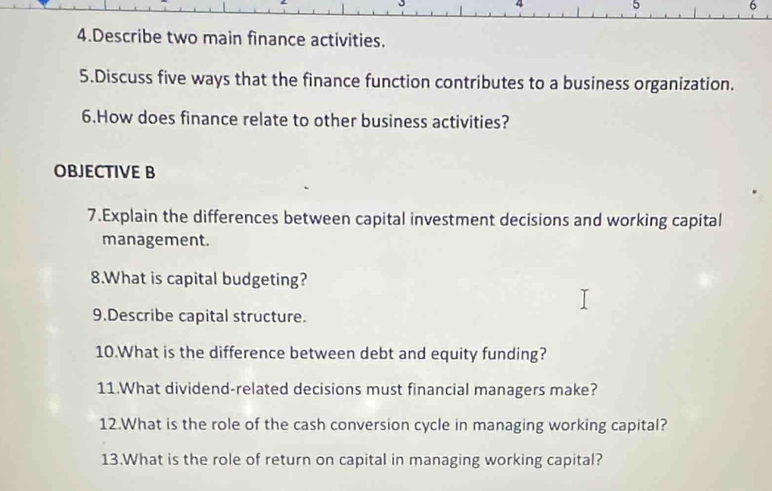 5 
6 
4.Describe two main finance activities. 
5.Discuss five ways that the finance function contributes to a business organization. 
6.How does finance relate to other business activities? 
OBJECTIVE B 
7.Explain the differences between capital investment decisions and working capital 
management. 
8.What is capital budgeting? 
9.Describe capital structure. 
10.What is the difference between debt and equity funding? 
11.What dividend-related decisions must financial managers make? 
12.What is the role of the cash conversion cycle in managing working capital? 
13.What is the role of return on capital in managing working capital?