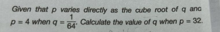 Given that p varies directly as the cube root of q and
p=4 when q= 1/64 . Calculate the value of q when p=32.