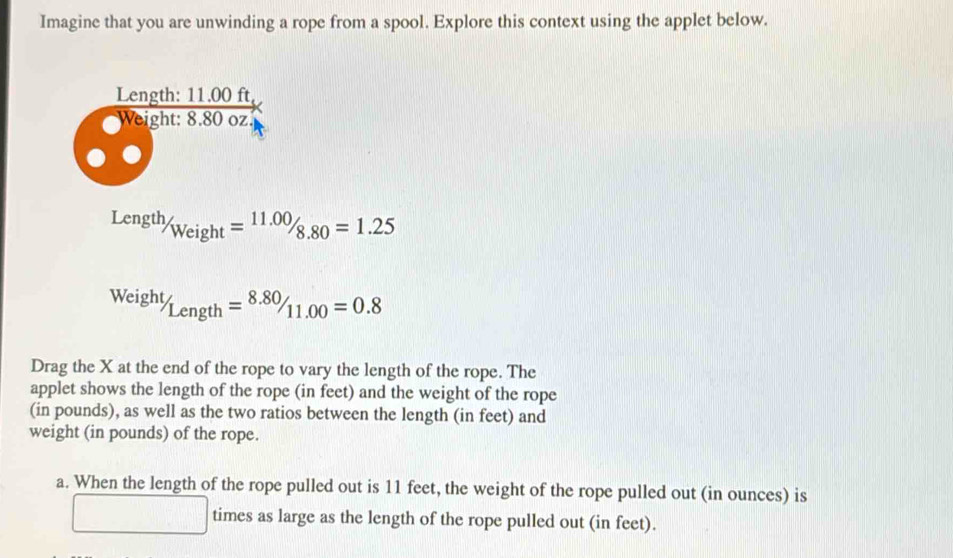 Imagine that you are unwinding a rope from a spool. Explore this context using the applet below. 
Length: 11.00 ft
Weight: 8.80 oz.
Length/_Weight=11.00/_8.80=1.25
Weight/Length=8.80/11.00=0.8
Drag the X at the end of the rope to vary the length of the rope. The 
applet shows the length of the rope (in feet) and the weight of the rope 
(in pounds), as well as the two ratios between the length (in feet) and 
weight (in pounds) of the rope. 
a. When the length of the rope pulled out is 11 feet, the weight of the rope pulled out (in ounces) is 
□ times as large as the length of the rope pulled out (in feet).