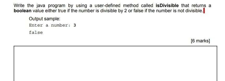 Write the java program by using a user-defined method called isDivisible that returns a 
boolean value either true if the number is divisible by 2 or false if the number is not divisible. 
Output sample: 
Enter a number: 3
false 
[6 marks]