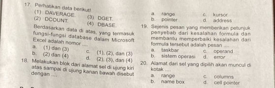 Perhatikan data berikut!
(1) DAVERAGE (3) DGET. b. pointer a. range d. address c. kursor
(2) DCOUNT. (4)DBASE. 19. Sejenis pesan yang memberikan petunjuk
Berdasarkan data di atas, yang termasuk
penyebab dari kesalahan formula dan
membantu memperbaiki kesalahan dari
fungsi-fungsi database dalam Microsoft formula tersebut adalah pesan ....
Excel adalah nomor ....
a. taskbar c operand
a. (1) dan (3) c. (1), (2), dan (3) b. sistem operasi d. error
b. (2) dan (4) d. (2), (3), dan (4)
20. Alamat dari sel yang dipilih akan muncul di
18. Melakukan blok dari alamat sel di ujung kiri kotak ....
atas sampai di ujung kanan bawah disebut
dengan ....
a range c. columns
b. name box d. cell pointer