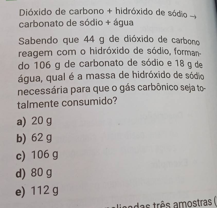 Dióxido de carbono + hidróxido de sódio
carbonato de sódio + água
Sabendo que 44 g de dióxido de carbono
reagem com o hidróxido de sódio, forman-
do 106 g de carbonato de sódio e 18 g de
água, qual é a massa de hidróxido de sódio
necessária para que o gás carbônico seja to-
talmente consumido?
a) 20 g
b) 62 g
c) 106 g
d) 80 g
e) 112 g
das três amostras (