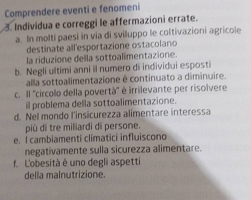 Comprendere eventi e fenomeni 
3. Individua e correggi le affermazioní errate. 
a. In molti paesi in via di sviluppo le coltivazioni agricole 
destinate all'esportazione ostacolano 
la riduzione della sottoalimentazione. 
b. Negli ultimi anni il numero di individui esposti 
alla sottoalimentazione è continuato a diminuire. 
c. Il ''circolo della povertà'' è irrilevante per risolvere 
il problema della sottoalimentazione. 
d. Nel mondo l’insicurezza alimentare interessa 
più di tre miliardi di persone. 
e. I cambiamenti climatici influiscono 
negativamente sulla sicurezza alimentare. 
f. L'obesità è uno degli aspetti 
della malnutrizione.