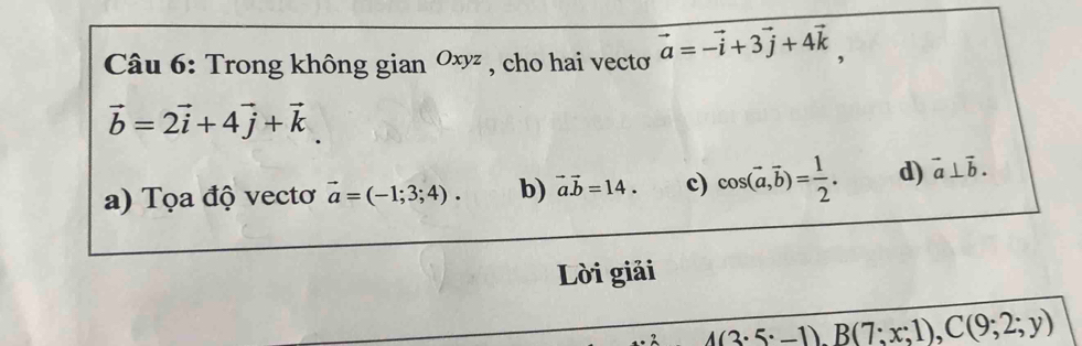 Trong không gian Oxyz , cho hai vectơ vector a=-vector i+3vector j+4vector k,
vector b=2vector i+4vector j+vector k
a) Tọa độ vectơ vector a=(-1;3;4). b) vector a.vector b=14. c) cos (vector a,vector b)= 1/2 . d) vector a⊥ vector b. 
Lời giải
_ 4(3· 5· -1), B(7;x;1), C(9;2;y)