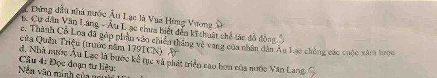 Đứng đầu nhà nước Âu Lạc là Vua Hùng Vương
b. Cư dân Văn Lang - Âu L ạc chưa biết đến kĩ thuật chế tác đồ đồng
c. Thành Cổ Loa đã góp phần vào chiến thắng vẻ vang của nhân dân Âu Lạc chống các cuộc xâm lược
của Quân Triệu (trước năm 179TCN)
Câu 4: Đọc đoạn tư liệu: d. Nhà nước Âu Lạc là bước kế tục và phát triển cao hơn của nước Văn Lang.
Nền văn minh của ng