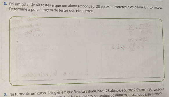 De um total de 40 testes a que um aluno respondeu, 28 estavam corretos e os demais, incorretos. 
Determine a porcentagem de testes que ele acertou. 
3. Na turma de um curso de inglês em que Rebeca estuda, havia 28 alunos, e outros 7 foram matriculados. 
o aumento perçentual do número de alunos dessa turma?