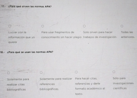 Para qué sirven las normas APA?
Lucrar con la Para usar fragmentos de Solo sirven para hacer Todas las
información que yo conocimiento sin hacer plagio trabajos de investigación. anteriores
quiera
18.- ¿Para qué se usan las normas APA?
Solamente para Solamente para realizar Para hacér citas Sólo para
realizar citas referencias referencias y darie investigaciones
bibliográficas bibliográficas. formato académico al científicas
texto.