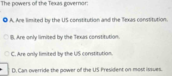 The powers of the Texas governor:
. A. Are limited by the US constitution and the Texas constitution.
B. Are only limited by the Texas constitution.
C. Are only limited by the US constitution.
D. Can override the power of the US President on most issues.