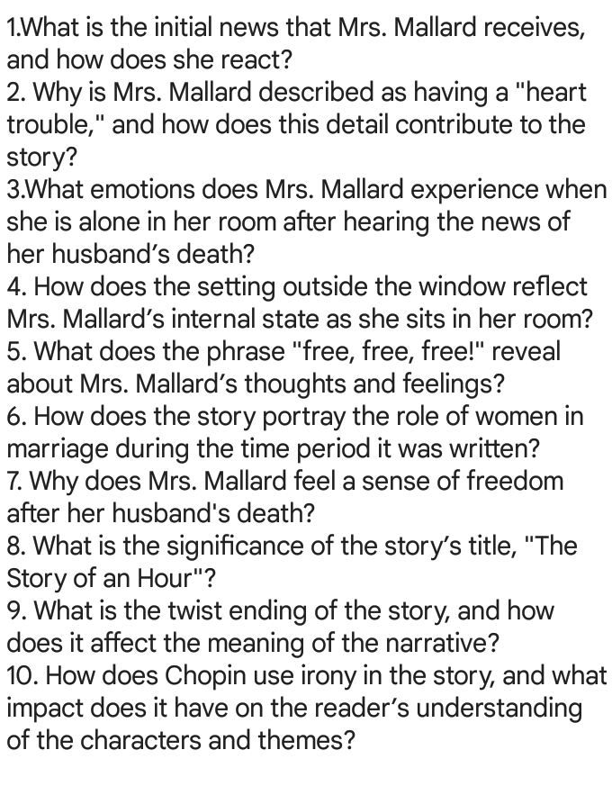 What is the initial news that Mrs. Mallard receives, 
and how does she react? 
2. Why is Mrs. Mallard described as having a "heart 
trouble," and how does this detail contribute to the 
story? 
3.What emotions does Mrs. Mallard experience when 
she is alone in her room after hearing the news of 
her husband's death? 
4. How does the setting outside the window reflect 
Mrs. Mallard’s internal state as she sits in her room? 
5. What does the phrase "free, free, free!" reveal 
about Mrs. Mallard’s thoughts and feelings? 
6. How does the story portray the role of women in 
marriage during the time period it was written? 
7. Why does Mrs. Mallard feel a sense of freedom 
after her husband's death? 
8. What is the significance of the story’s title, 'The 
Story of an Hour"? 
9. What is the twist ending of the story, and how 
does it affect the meaning of the narrative? 
10. How does Chopin use irony in the story, and what 
impact does it have on the reader’s understanding 
of the characters and themes?