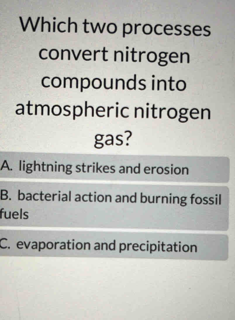 Which two processes
convert nitrogen
compounds into
atmospheric nitrogen
gas?
A. lightning strikes and erosion
B. bacterial action and burning fossil
fuels
C. evaporation and precipitation