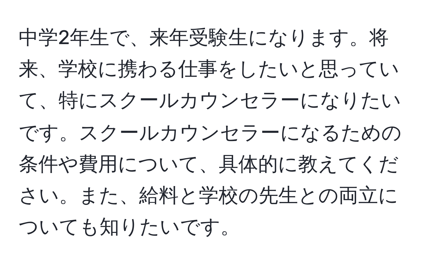 中学2年生で、来年受験生になります。将来、学校に携わる仕事をしたいと思っていて、特にスクールカウンセラーになりたいです。スクールカウンセラーになるための条件や費用について、具体的に教えてください。また、給料と学校の先生との両立についても知りたいです。