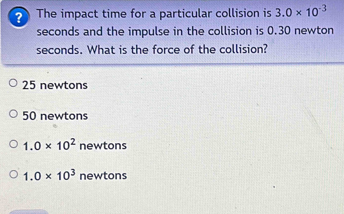 The impact time for a particular collision is 3.0* 10^(-3)
seconds and the impulse in the collision is 0.30 newton
seconds. What is the force of the collision?
25 newtons
50 newtons
1.0* 10^2 newtons
1.0* 10^3 newtons