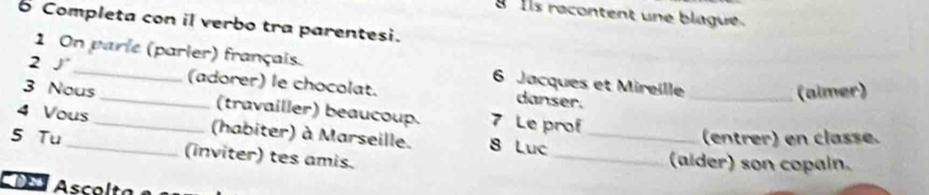 Ils racontent une blague 
6 Completa con il verbo tra parentesi. 
2 J 
1 On parle (parler) français. 6 Jacques et Mireille 
(adorer) le chocolat. danser. 
_(aimer) 
3 Nous _(travailler) beaucoup. 7 Le prof 
4 Vous _(habiter) à Marseille. 8 Luc_ 
(entrer) en classé. 
5 Tu _(inviter) tes amis. 
_(aider) son copain. 
CD Asco l ta