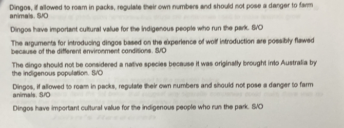 Dingos, if allowed to roam in packs, regulate their own numbers and should not pose a danger to farm
animals. S/O
Dingos have important cultural value for the indigenous people who run the park. S/O
The arguments for introducing dingos based on the experience of wolf introduction are possibly flawed
because of the different environment conditions. S/O
The dingo should not be considered a native species because it was originally brought into Australia by
the indigenous population. S/O
Dingos, if allowed to roam in packs, regulate their own numbers and should not pose a danger to farm
animals. S/O
Dingos have important cultural value for the indigenous people who run the park. S/O