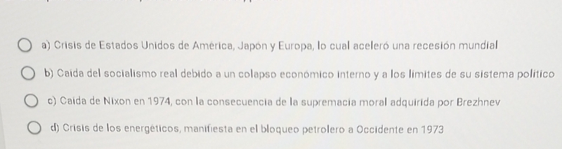 a) Crisis de Estados Unidos de América, Japón y Europa, lo cual aceleró una recesión mundial
b) Caída del socialismo real debido a un colapso económico interno y a los límites de su sistema político
c) Caída de Nixon en 1974, con la consecuencia de la supremacia moral adquirida por Brezhnev
d) Crisis de los energéticos, manifiesta en el bloqueo petrolero a Occidente en 1973