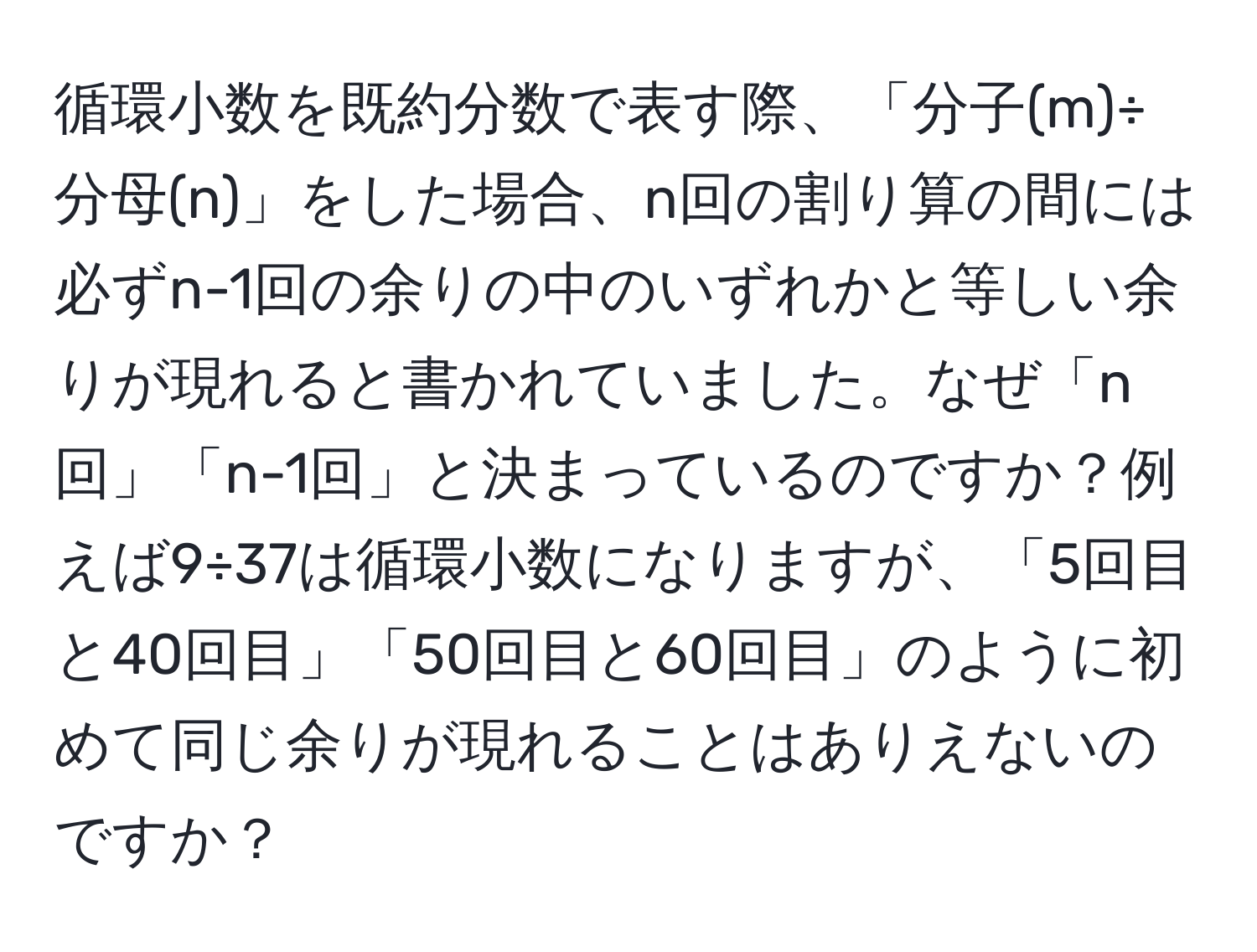 循環小数を既約分数で表す際、「分子(m)÷分母(n)」をした場合、n回の割り算の間には必ずn-1回の余りの中のいずれかと等しい余りが現れると書かれていました。なぜ「n回」「n-1回」と決まっているのですか？例えば9÷37は循環小数になりますが、「5回目と40回目」「50回目と60回目」のように初めて同じ余りが現れることはありえないのですか？