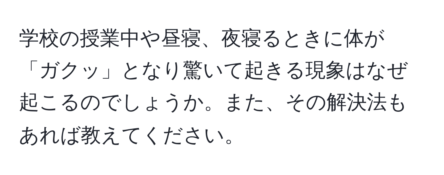 学校の授業中や昼寝、夜寝るときに体が「ガクッ」となり驚いて起きる現象はなぜ起こるのでしょうか。また、その解決法もあれば教えてください。