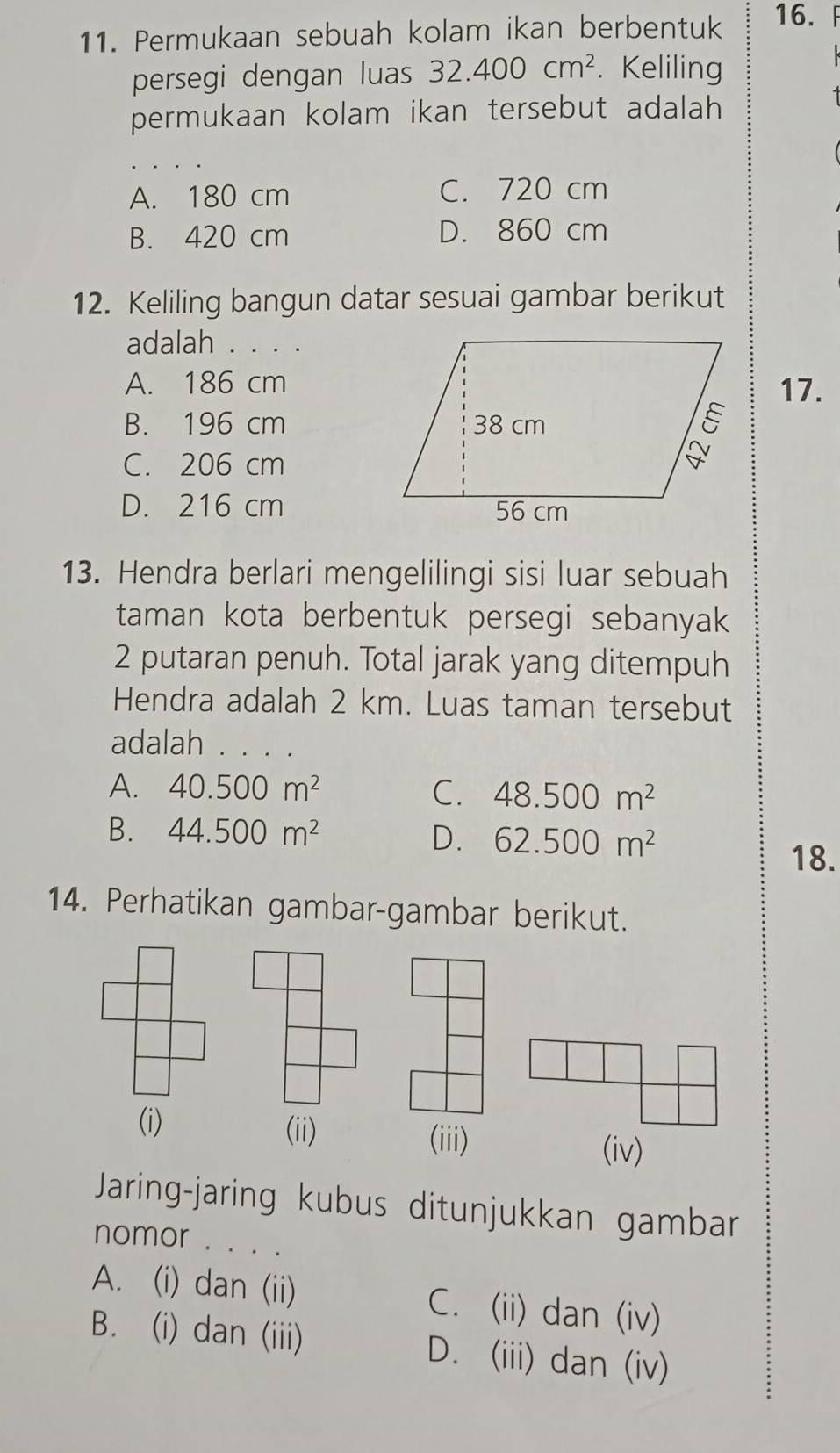 Permukaan sebuah kolam ikan berbentuk 16.
persegi dengan luas 32.400cm^2. Keliling
permukaan kolam ikan tersebut adalah
A. 180 cm C. 720 cm
B. 420 cm D. 860 cm
12. Keliling bangun datar sesuai gambar berikut
adalah . . . .
A. 186 cm17.
B. 196 cm
C. 206 cm
D. 216 cm
13. Hendra berlari mengelilingi sisi luar sebuah
taman kota berbentuk persegi sebanyak
2 putaran penuh. Total jarak yang ditempuh
Hendra adalah 2 km. Luas taman tersebut
adalah . . . .
A. 40.500m^2 C. 48.500m^2
B. 44.500m^2
D. 62.500m^2
18.
14. Perhatikan gambar-gambar berikut.
(i) (ii)
(iii)
(iv)
Jaring-jaring kubus ditunjukkan gambar
nomor . . . .
A. (i) dan (ii) C. (ii) dan (iv)
B. (i) dan (iii) D. (iii) dan (iv)