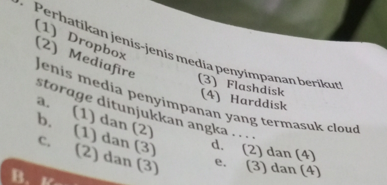 (1) Dropbox
Perhatikan jenis-jenis media penyimpanan berikut
(2) Mediafire
(3) Flashdisk
Jenis media penyimpanan yang termasuk cloud
(4) Harddisk
storage ditunjukkan angka . . .
a. (1) dan (2)
b. (1) dan (3)
d. (2) dan (4)
c. (2) dan (3)
e. (3) dan (4)
B. Kn